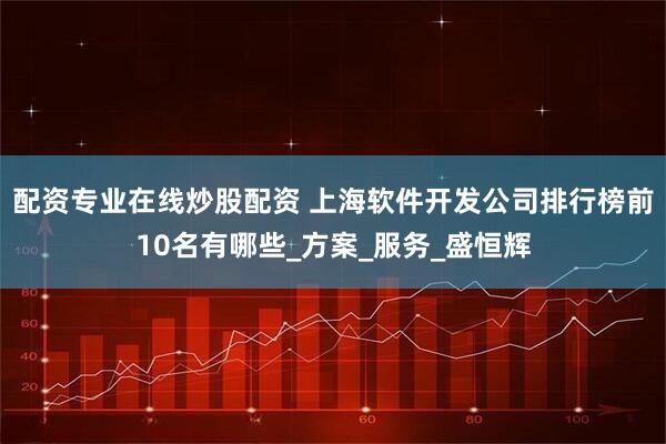 配资专业在线炒股配资 上海软件开发公司排行榜前10名有哪些_方案_服务_盛恒辉