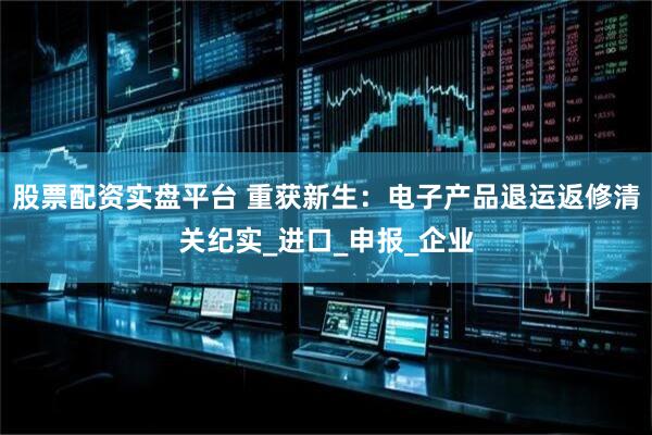 股票配资实盘平台 重获新生：电子产品退运返修清关纪实_进口_申报_企业