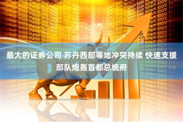 最大的证券公司 苏丹西部等地冲突持续 快速支援部队炮轰首都总统府