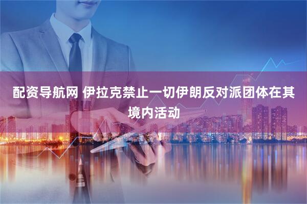 配资导航网 伊拉克禁止一切伊朗反对派团体在其境内活动