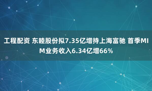 工程配资 东睦股份拟7.35亿增持上海富驰 首季MIM业务收入6.34亿增66%