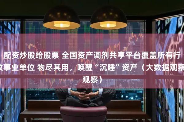 配资炒股给股票 全国资产调剂共享平台覆盖所有行政事业单位 物尽其用，唤醒“沉睡”资产（大数据观察）