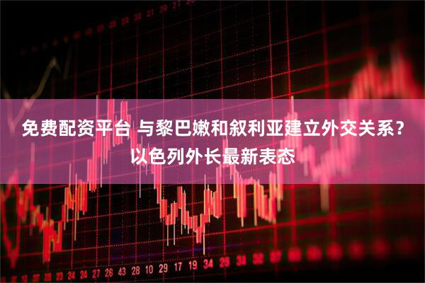 免费配资平台 与黎巴嫩和叙利亚建立外交关系？以色列外长最新表态