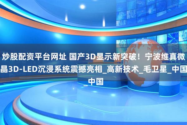 炒股配资平台网址 国产3D显示新突破！宁波维真微晶3D-LED沉浸系统震撼亮相_高新技术_毛卫星_中国