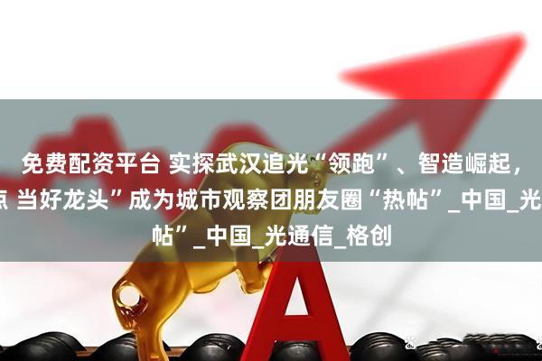 免费配资平台 实探武汉追光“领跑”、智造崛起，“建设支点 当好龙头”成为城市观察团朋友圈“热帖”_中国_光通信_格创
