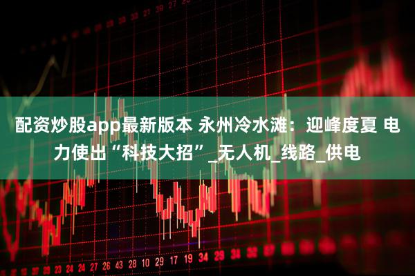 配资炒股app最新版本 永州冷水滩：迎峰度夏 电力使出“科技大招”_无人机_线路_供电
