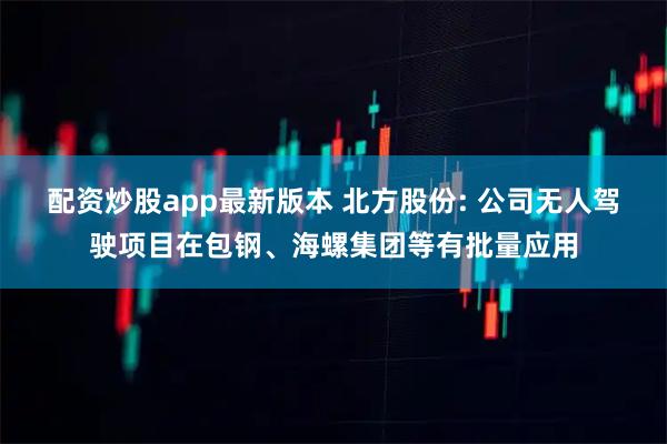 配资炒股app最新版本 北方股份: 公司无人驾驶项目在包钢、海螺集团等有批量应用