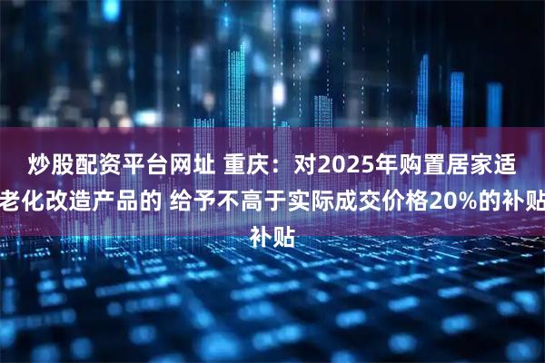 炒股配资平台网址 重庆：对2025年购置居家适老化改造产品的 给予不高于实际成交价格20%的补贴