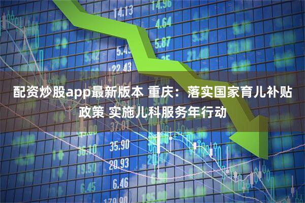 配资炒股app最新版本 重庆：落实国家育儿补贴政策 实施儿科服务年行动