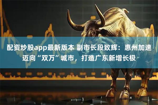 配资炒股app最新版本 副市长段致辉：惠州加速迈向“双万”城市，打造广东新增长极