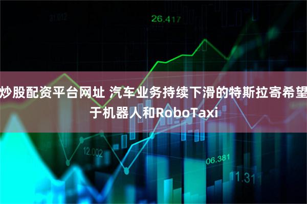 炒股配资平台网址 汽车业务持续下滑的特斯拉寄希望于机器人和RoboTaxi