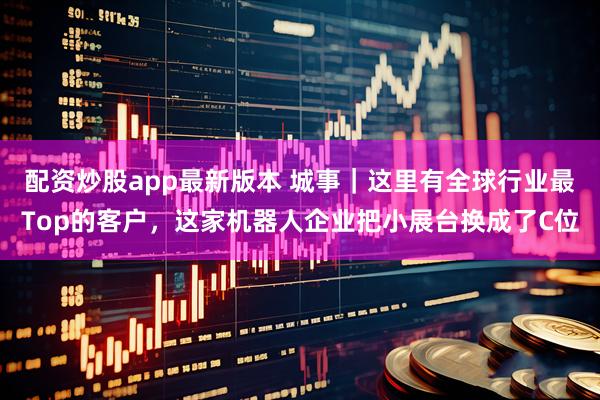 配资炒股app最新版本 城事｜这里有全球行业最Top的客户，这家机器人企业把小展台换成了C位