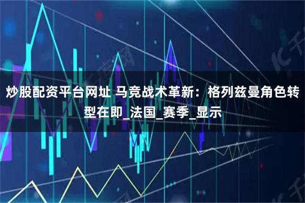 炒股配资平台网址 马竞战术革新：格列兹曼角色转型在即_法国_赛季_显示