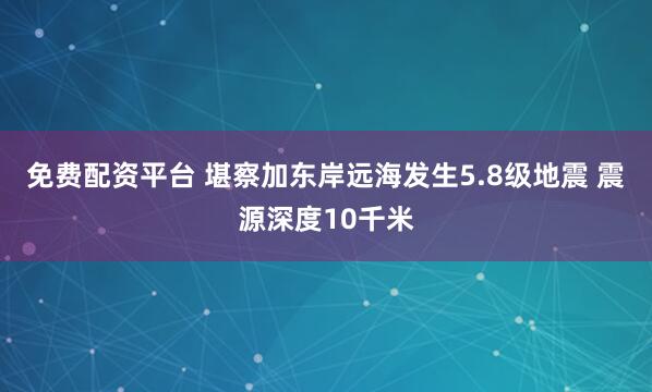 免费配资平台 堪察加东岸远海发生5.8级地震 震源深度10千米