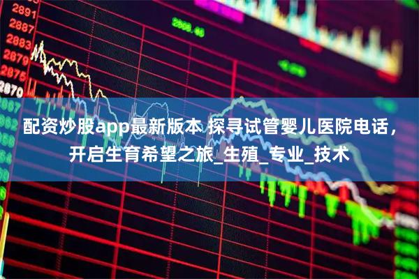 配资炒股app最新版本 探寻试管婴儿医院电话，开启生育希望之旅_生殖_专业_技术