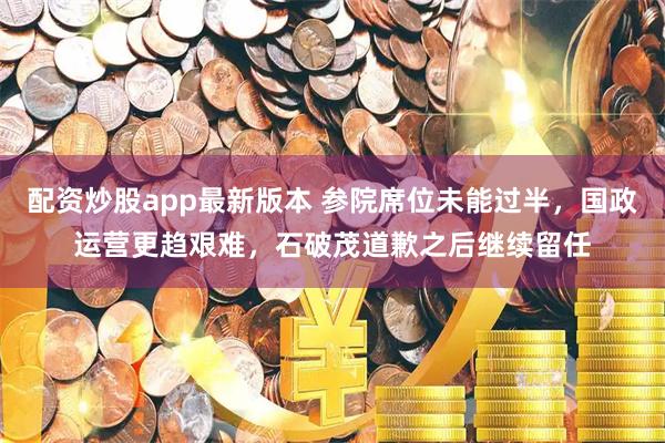 配资炒股app最新版本 参院席位未能过半，国政运营更趋艰难，石破茂道歉之后继续留任