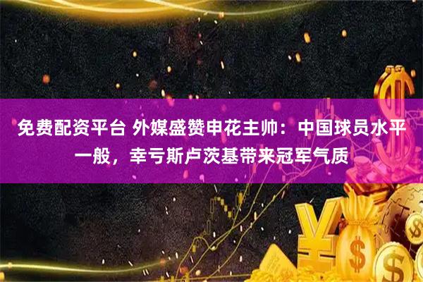 免费配资平台 外媒盛赞申花主帅：中国球员水平一般，幸亏斯卢茨基带来冠军气质