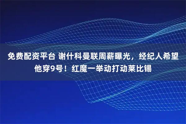 免费配资平台 谢什科曼联周薪曝光，经纪人希望他穿9号！红魔一举动打动莱比锡