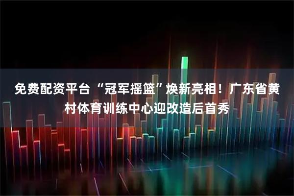免费配资平台 “冠军摇篮”焕新亮相！广东省黄村体育训练中心迎改造后首秀
